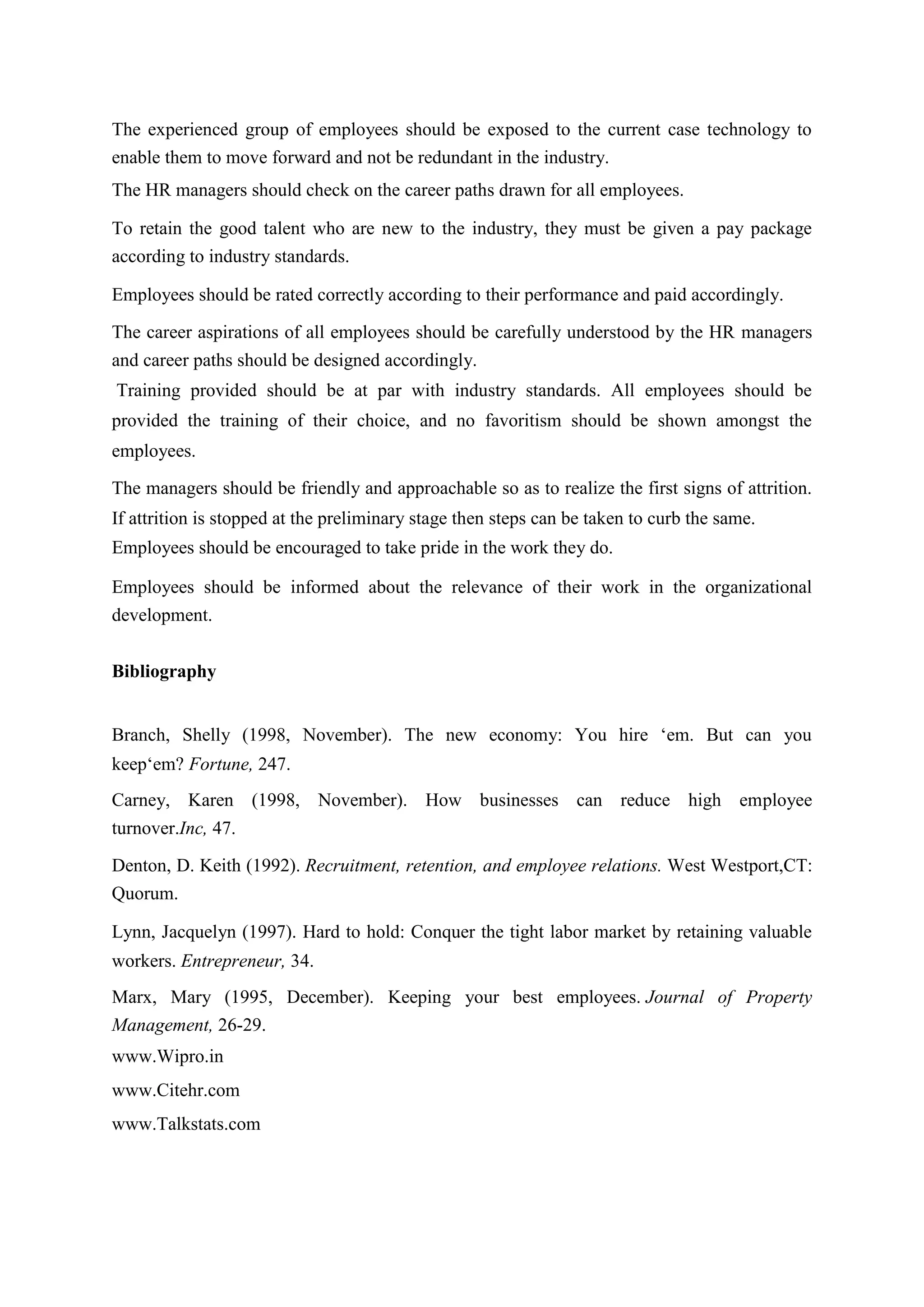 The experienced group of employees should be exposed to the current case technology to
enable them to move forward and not be redundant in the industry.
The HR managers should check on the career paths drawn for all employees.
To retain the good talent who are new to the industry, they must be given a pay package
according to industry standards.
Employees should be rated correctly according to their performance and paid accordingly.
The career aspirations of all employees should be carefully understood by the HR managers
and career paths should be designed accordingly.
Training provided should be at par with industry standards. All employees should be
provided the training of their choice, and no favoritism should be shown amongst the
employees.
The managers should be friendly and approachable so as to realize the first signs of attrition.
If attrition is stopped at the preliminary stage then steps can be taken to curb the same.
Employees should be encouraged to take pride in the work they do.
Employees should be informed about the relevance of their work in the organizational
development.
Bibliography
Branch, Shelly (1998, November). The new economy: You hire „em. But can you
keep„em? Fortune, 247.
Carney, Karen (1998, November). How businesses can reduce high employee
turnover.Inc, 47.
Denton, D. Keith (1992). Recruitment, retention, and employee relations. West Westport,CT:
Quorum.
Lynn, Jacquelyn (1997). Hard to hold: Conquer the tight labor market by retaining valuable
workers. Entrepreneur, 34.
Marx, Mary (1995, December). Keeping your best employees. Journal of Property
Management, 26-29.
www.Wipro.in
www.Citehr.com
www.Talkstats.com
 