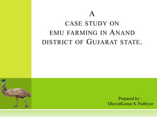A
CASE STUDY ON
EMU FARMING IN A NAND

DISTRICT OF

G UJARAT STATE .

Prepared by :
DhavalKumar K Padhiyar

 