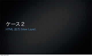 ケース２
             HTML 出力 (View Layer)




Friday, July 23, 2010
 