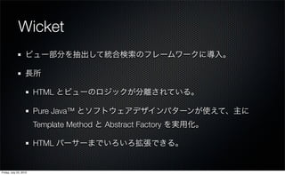 Wicket
                   ビュー部分を抽出して統合検索のフレームワークに導入。

                   長所

                        HTML とビューのロジックが分離されている。

                        Pure Java™ とソフトウェアデザインパターンが使えて、主に
                        Template Method と Abstract Factory を実用化。

                        HTML パーサーまでいろいろ拡張できる。


Friday, July 23, 2010
 