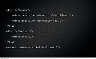 <div id=”header”>

                        <wicket:container wicket:id=”searchPanel”/>

                        <wicket:container wicket:id=”tabs”/>

             </div>

             <div id=”contents”>

                        <wicket:child/>

             </div>

             <wicket:container wicket:id=”footer”/>



Friday, July 23, 2010
 