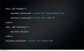 <div id=”header”>

                        <wicket:container wicket:id=”searchPanel”/>

                        <wicket:container wicket:id=”tabs”/>

             </div>

             <div id=”contents”>

                        <wicket:child/>

             </div>

             <wicket:container wicket:id=”footer”/>



Friday, July 23, 2010
 