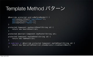 Template Method パターン
                   @Override protected void onBeforeRender() {
                       add(newSearchPanel(“searchPanel”));
                       add(newTabPanel(“tabs”));
                       add(newFooter(“footer”));
                   }
                   protected Component newSearchPanel(String id) {
                       return new SearchPanel(id);
                   }
                   protected abstract Component newFooter(String id);
                   protected Component newTabPanel(String id) {
                       return new TabPanel(id);
                   }
                   /* subclass */ @Override protected Component newTabPanel(String id) {
                       return new SpecialTabPanel(id).showOptions().hideSearchBox();
                   }




Friday, July 23, 2010
 