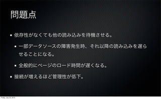 問題点

                   依存性がなくても他の読み込みを待機させる。

                        一部データソースの障害発生時、それ以降の読み込みを遅ら
                        せることになる。

                        全般的にページのロード時間が遅くなる。

                   接続が増えるほど管理性が低下。



Friday, July 23, 2010
 