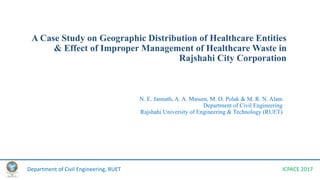A Case Study on Geographic Distribution of Healthcare Entities
& Effect of Improper Management of Healthcare Waste in
Rajshahi City Corporation
N. E. Jannath, A. A. Masum, M. O. Polak & M. R. N. Alam
Department of Civil Engineering
Rajshahi University of Engineering & Technology (RUET)
Department of Civil Engineering, RUET ICPACE 2017
 