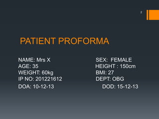PATIENT PROFORMA
NAME: Mrs X SEX: FEMALE
AGE: 35 HEIGHT : 150cm
WEIGHT: 60kg BMI: 27
IP NO: 201221612 DEPT: OBG
DOA: 10-12-13 DOD: 15-12-13
2
 