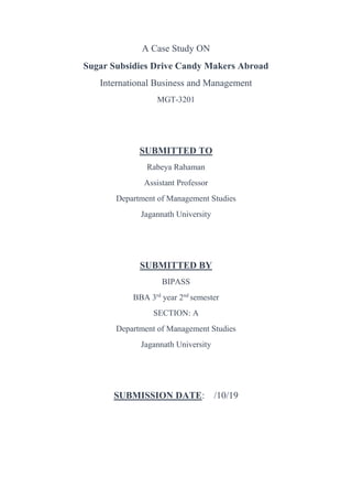 A Case Study ON
Sugar Subsidies Drive Candy Makers Abroad
International Business and Management
MGT-3201
SUBMITTED TO
Rabeya Rahaman
Assistant Professor
Department of Management Studies
Jagannath University
SUBMITTED BY
BIPASS
BBA 3rd
year 2nd
semester
SECTION: A
Department of Management Studies
Jagannath University
SUBMISSION DATE: /10/19
 