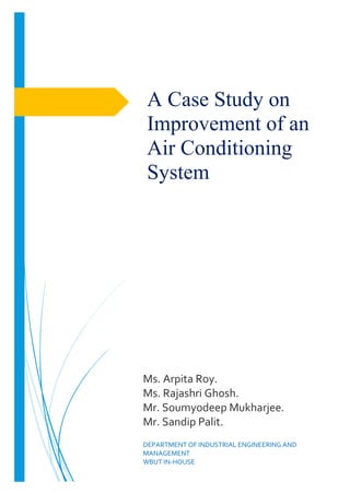 A Case Study on
Improvement of an
Air Conditioning
System
Ms. Arpita Roy.
Ms. Rajashri Ghosh.
Mr. Soumyodeep Mukharjee.
Mr. Sandip Palit.
DEPARTMENT OF INDUSTRIAL ENGINEERING AND
MANAGEMENT
WBUT IN-HOUSE
 