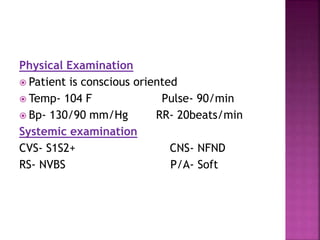 Physical Examination
 Patient is conscious oriented
 Temp- 104 F Pulse- 90/min
 Bp- 130/90 mm/Hg RR- 20beats/min
Systemic examination
CVS- S1S2+ CNS- NFND
RS- NVBS P/A- Soft
 
