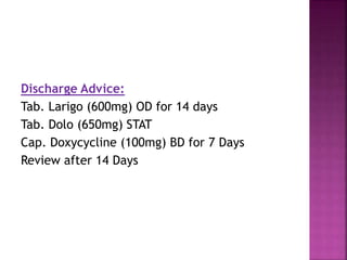 Discharge Advice:
Tab. Larigo (600mg) OD for 14 days
Tab. Dolo (650mg) STAT
Cap. Doxycycline (100mg) BD for 7 Days
Review after 14 Days
 