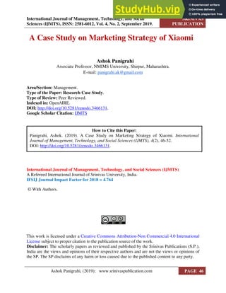 International Journal of Management, Technology, and Social
Sciences (IJMTS), ISSN: 2581-6012, Vol. 4, No. 2, September 2019.
SRINIVAS
PUBLICATION
A Case Study on Marketing Strategy of Xiaomi
Ashok Panigrahi
Associate Professor, NMIMS University, Shirpur, Maharashtra.
E-mail: panigrahi.ak@gmail.com
Area/Section: Management.
Type of the Paper: Research Case Study.
Type of Review: Peer Reviewed.
Indexed in: OpenAIRE.
DOI: http://doi.org/10.5281/zenodo.3466131.
Google Scholar Citation: IJMTS
International Journal of Management, Technology, and Social Sciences (IJMTS)
A Refereed International Journal of Srinivas University, India.
IFSIJ Journal Impact Factor for 2018 = 4.764
© With Authors.
This work is licensed under a Creative Commons Attribution-Non Commercial 4.0 International
License subject to proper citation to the publication source of the work.
Disclaimer: The scholarly papers as reviewed and published by the Srinivas Publications (S.P.),
India are the views and opinions of their respective authors and are not the views or opinions of
the SP. The SP disclaims of any harm or loss caused due to the published content to any party.
How to Cite this Paper:
Panigrahi, Ashok. (2019). A Case Study on Marketing Strategy of Xiaomi. International
Journal of Management, Technology, and Social Sciences (IJMTS), 4(2), 46-52.
DOI: http://doi.org/10.5281/zenodo.3466131.
Ashok Panigrahi, (2019); www.srinivaspublication.com PAGE 46
 
