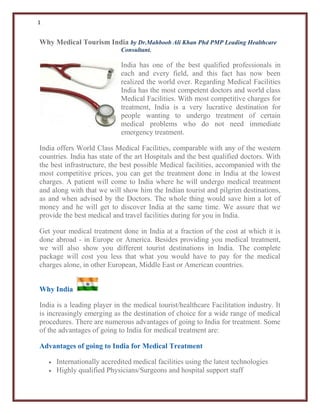 1
Why Medical Tourism India by Dr.Mahboob Ali Khan Phd PMP Leading Healthcare
Consultant.
India has one of the best qualified professionals in
each and every field, and this fact has now been
realized the world over. Regarding Medical Facilities
India has the most competent doctors and world class
Medical Facilities. With most competitive charges for
treatment, India is a very lucrative destination for
people wanting to undergo treatment of certain
medical problems who do not need immediate
emergency treatment.
India offers World Class Medical Facilities, comparable with any of the western
countries. India has state of the art Hospitals and the best qualified doctors. With
the best infrastructure, the best possible Medical facilities, accompanied with the
most competitive prices, you can get the treatment done in India at the lowest
charges. A patient will come to India where he will undergo medical treatment
and along with that we will show him the Indian tourist and pilgrim destinations,
as and when advised by the Doctors. The whole thing would save him a lot of
money and he will get to discover India at the same time. We assure that we
provide the best medical and travel facilities during for you in India.
Get your medical treatment done in India at a fraction of the cost at which it is
done abroad - in Europe or America. Besides providing you medical treatment,
we will also show you different tourist destinations in India. The complete
package will cost you less that what you would have to pay for the medical
charges alone, in other European, Middle East or American countries.
Why India
India is a leading player in the medical tourist/healthcare Facilitation industry. It
is increasingly emerging as the destination of choice for a wide range of medical
procedures. There are numerous advantages of going to India for treatment. Some
of the advantages of going to India for medical treatment are:
Advantages of going to India for Medical Treatment
 Internationally accredited medical facilities using the latest technologies
 Highly qualified Physicians/Surgeons and hospital support staff
 