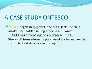 A CASE STUDY ONTESCO
Tesco began in 1919 with one man, Jack Cohen, a

market stallholder selling groceries in London.
TESCO was formed out of a merger with T.E.
Stockwell from whom he purchased tea for sale on the
stall. The first store opened in 1929.

 