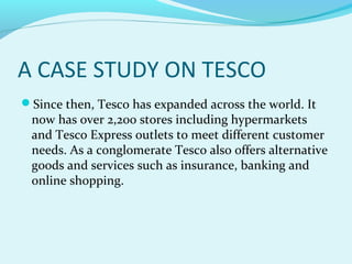 A CASE STUDY ON TESCO
Since then, Tesco has expanded across the world. It

now has over 2,200 stores including hypermarkets
and Tesco Express outlets to meet different customer
needs. As a conglomerate Tesco also offers alternative
goods and services such as insurance, banking and
online shopping.

 
