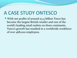 A CASE STUDY ONTESCO
With net profits of around £3.4 billion Tesco has

become the largest British retailer and one of the
world's leading retail outlets on three continents.
Tesco's growth has resulted in a worldwide workforce
of over 468,000 employees.

 