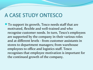 A CASE STUDY ONTESCO
To support its growth, Tesco needs staff that are

motivated, flexible and well-trained and who
recognise customer needs. In turn, Tesco's employees
are supported by the company in their various roles
and at different levels - from customer assistants in
stores to department managers; from warehouse
employees to office and logistics staff. Tesco
recognises that employee motivation is important for
the continued growth of the company.

 