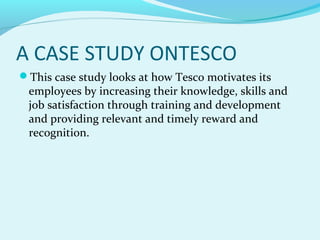 A CASE STUDY ONTESCO
This case study looks at how Tesco motivates its

employees by increasing their knowledge, skills and
job satisfaction through training and development
and providing relevant and timely reward and
recognition.

 