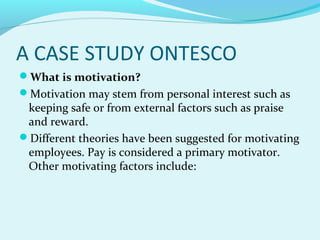 A CASE STUDY ONTESCO
What is motivation?
Motivation may stem from personal interest such as

keeping safe or from external factors such as praise
and reward.
Different theories have been suggested for motivating
employees. Pay is considered a primary motivator.
Other motivating factors include:

 