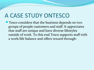 A CASE STUDY ONTESCO
Tesco considers that the business depends on two

groups of people customers and staff. It appreciates
that staff are unique and have diverse lifestyles
outside of work. To this end Tesco supports staff with
a work/life balance and offers reward through:

 
