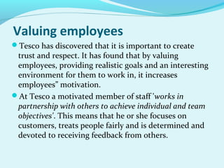 Valuing employees
Tesco has discovered that it is important to create

trust and respect. It has found that by valuing
employees, providing realistic goals and an interesting
environment for them to work in, it increases
employees” motivation.
At Tesco a motivated member of staff 'works in
partnership with others to achieve individual and team
objectives'. This means that he or she focuses on
customers, treats people fairly and is determined and
devoted to receiving feedback from others.

 