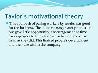 Taylor´s motivational theory
This approach of paying workers by results was good

for the business. The outcome was greater production
but gave little opportunity, encouragement or time
for employees to think for themselves or be creative
in what they did. This limited people's development
and their use within the company.

 