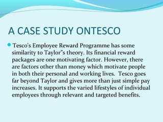 A CASE STUDY ONTESCO
Tesco's Employee Reward Programme has some

similarity to Taylor”s theory. Its financial reward
packages are one motivating factor. However, there
are factors other than money which motivate people
in both their personal and working lives. Tesco goes
far beyond Taylor and gives more than just simple pay
increases. It supports the varied lifestyles of individual
employees through relevant and targeted benefits.

 