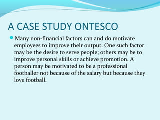 A CASE STUDY ONTESCO
Many non-financial factors can and do motivate

employees to improve their output. One such factor
may be the desire to serve people; others may be to
improve personal skills or achieve promotion. A
person may be motivated to be a professional
footballer not because of the salary but because they
love football.

 