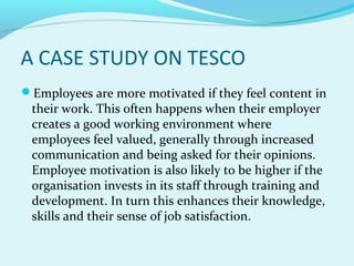 A CASE STUDY ON TESCO
Employees are more motivated if they feel content in

their work. This often happens when their employer
creates a good working environment where
employees feel valued, generally through increased
communication and being asked for their opinions.
Employee motivation is also likely to be higher if the
organisation invests in its staff through training and
development. In turn this enhances their knowledge,
skills and their sense of job satisfaction.

 