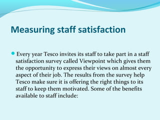 Measuring staff satisfaction
Every year Tesco invites its staff to take part in a staff

satisfaction survey called Viewpoint which gives them
the opportunity to express their views on almost every
aspect of their job. The results from the survey help
Tesco make sure it is offering the right things to its
staff to keep them motivated. Some of the benefits
available to staff include:

 