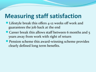 Measuring staff satisfaction
Lifestyle break this offers 4-12 weeks off work and

guarantees the job back at the end
Career break this allows staff between 6 months and 5
years away from work with right of return
Pension scheme this award-winning scheme provides
clearly defined long term benefits.

 