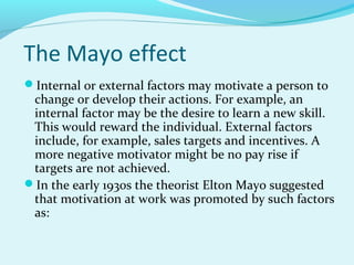 The Mayo effect
Internal or external factors may motivate a person to

change or develop their actions. For example, an
internal factor may be the desire to learn a new skill.
This would reward the individual. External factors
include, for example, sales targets and incentives. A
more negative motivator might be no pay rise if
targets are not achieved.
In the early 1930s the theorist Elton Mayo suggested
that motivation at work was promoted by such factors
as:

 