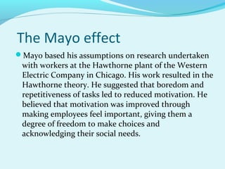 The Mayo effect
Mayo based his assumptions on research undertaken

with workers at the Hawthorne plant of the Western
Electric Company in Chicago. His work resulted in the
Hawthorne theory. He suggested that boredom and
repetitiveness of tasks led to reduced motivation. He
believed that motivation was improved through
making employees feel important, giving them a
degree of freedom to make choices and
acknowledging their social needs.

 