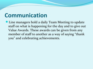 Communication
Line managers hold a daily Team Meeting to update

staff on what is happening for the day and to give out
Value Awards. These awards can be given from any
member of staff to another as a way of saying “thank
you” and celebrating achievements.

 
