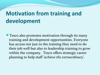 Motivation from training and
development
Tesco also promotes motivation through its many

training and development opportunities. Everyone
has access not just to the training they need to do
their job well but also to leadership training to grow
within the company. Tesco offers strategic career
planning to help staff 'achieve the extraordinary'.

 