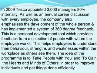 In 2009 Tesco appointed 3,000 managers 80%
internally. As well as an annual career discussion
with every employee, the company also
emphasises the development of the whole person &
has implemented a system of 360 degree feedback.
This is a personal development tool which provides
feedback from a selection of people with whom the
employee works. This helps employees to understand
their behaviour, strengths and weaknesses within the
workplace as others see them. The idea of the
programme is to 'Take People with You' and 'To Gain
the Hearts and Minds of Others' in order to improve
individuals and get things done efficiently.

 