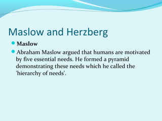 Maslow and Herzberg
Maslow
Abraham Maslow argued that humans are motivated

by five essential needs. He formed a pyramid
demonstrating these needs which he called the
'hierarchy of needs'.

 