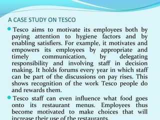 A CASE STUDY ON TESCO
Tesco aims to motivate its employees both by

paying attention to hygiene factors and by
enabling satisfiers. For example, it motivates and
empowers its employees by appropriate and
timely
communication,
by
delegating
responsibility and involving staff in decision
making. It holds forums every year in which staff
can be part of the discussions on pay rises. This
shows recognition of the work Tesco people do
and rewards them.
Tesco staff can even influence what food goes
onto its restaurant menus. Employees thus
become motivated to make choices that will

 