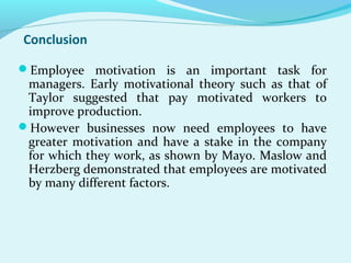 Conclusion
Employee motivation is an important task for

managers. Early motivational theory such as that of
Taylor suggested that pay motivated workers to
improve production.
However businesses now need employees to have
greater motivation and have a stake in the company
for which they work, as shown by Mayo. Maslow and
Herzberg demonstrated that employees are motivated
by many different factors.

 
