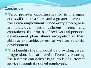 Conclusion
Tesco provides opportunities for its managers

and staff to take a share and a greater interest in
their own employment. Since every employee is
an individual, with different needs and
aspirations, the process of reviews and personal
development plans allows recognition of their
abilities and achievement, as well as potential
development.
This benefits the individual by providing career
progression. It also benefits Tesco by ensuring
the business can deliver high levels of customer
service through its skilled employees.

 