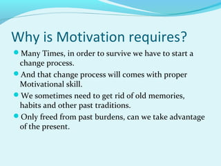 Why is Motivation requires?
Many Times, in order to survive we have to start a

change process.
And that change process will comes with proper
Motivational skill.
We sometimes need to get rid of old memories,
habits and other past traditions.
Only freed from past burdens, can we take advantage
of the present.

 