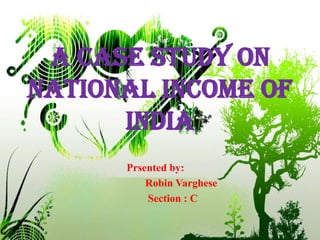 A CASE STUDY ON NATIONAL INCOME OF INDIA Prsented by:        Robin Varghese         Section : C 