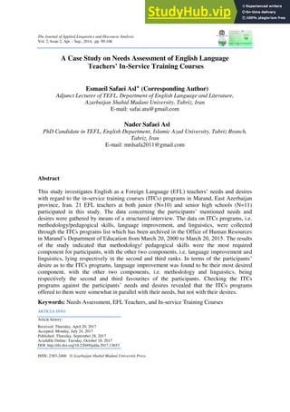 The Journal of Applied Linguistics and Discourse Analysis
Vol. 2, Issue 2, Apr. - Sep., 2014, pp. 99-106
A Case Study on Needs Assessment of English Language
Teachers’ In-Service Training Courses
Esmaeil Safaei Asl‫٭‬ (Corresponding Author)
Adjunct Lecturer of TEFL, Department of English Language and Literature,
Azarbaijan Shahid Madani University, Tabriz, Iran
E-mail: safai.atu@gmail.com
Nader Safaei Asl
PhD Candidate in TEFL, English Department, Islamic Azad University, Tabriz Branch,
Tabriz, Iran
E-mail: mrdsafa2011@gmail.com
Abstract
This study investigates English as a Foreign Language (EFL) teachers’ needs and desires
with regard to the in-service training courses (ITCs) programs in Marand, East Azerbaijan
province, Iran. 21 EFL teachers at both junior (N=10) and senior high schools (N=11)
participated in this study. The data concerning the participants’ mentioned needs and
desires were gathered by means of a structured interview. The data on ITCs programs, i.e.
methodology/pedagogical skills, language improvement, and linguistics, were collected
through the ITCs programs list which has been archived in the Office of Human Resources
in Marand’s Department of Education from March 20, 2000 to March 20, 2015. The results
of the study indicated that methodology/ pedagogical skills were the most required
component for participants, with the other two components, i.e. language improvement and
linguistics, lying respectively in the second and third ranks. In terms of the participants’
desire as to the ITCs programs, language improvement was found to be their most desired
component, with the other two components, i.e. methodology and linguistics, being
respectively the second and third favourites of the participants. Checking the ITCs
programs against the participants’ needs and desires revealed that the ITCs programs
offered to them were somewhat in parallel with their needs, but not with their desires.
Keywords: Needs Assessment, EFL Teachers, and In-service Training Courses
ARTICLE INFO
Article history:
Received: Thursday, April 20, 2017
Accepted: Monday, July 24, 2017
Published: Thursday, September 28, 2017
Available Online: Tuesday, October 10, 2017
DOI: http://dx.doi.org/10.22049/jalda.2017.13653
ISSN: 2383-2460 © Azarbaijan Shahid Madani University Press
 