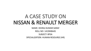 A CASE STUDY ON
NISSAN & RENAULT MERGER
NAME: DHIRAJ KUMAR SARAF
ROLL NO: 1419MBA45
SUBJECT: BPSA
SPECIALIZATION: HUMAN RESOURSE (HR)
 
