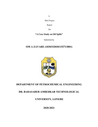 A
Mini Project
Report
On
“A Case Study on Oil Spills”
Submitted by
OM A ZAVARE (10303320181152713001)
DEPARTMENT OF PETROCHEMICAL ENGINEERING
DR. BABASAHEB AMBEDKAR TECHNOLOGICAL
UNIVERSITY, LONERE
2020-2021
 