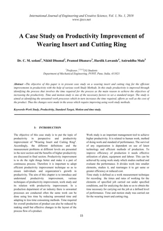 International Journal of Engineering and Creative Science, Vol. 1, No. 1, 2018
www.ijecs.net
15
A Case Study on Productivity Improvement of
Wearing Insert and Cutting Ring
Dr. C. M. sedani1
, Nikhil Dhumal2
, Pramod Dhanave3
, Hardik Lawande4
, Aniruddha Mule5
1
Professor ,2,3,4,5
UG Students
Department of Mechanical Engineering, PVPIT, Pune, India, 411021
Abstract –The objective of this paper is to present case study on a wearing insert and cutting ring for the efficient
improvements in productivity with the help of various work Study Methods. In this study productivity is improved through
identifying the process that involves the time required for the process as the main reason to achieve the objectives of
increasing the productivity. Time and motion study is one of the necessary factors to set a standard target. The study is
aimed at identifying the unwanted work processes which in turn increases the time required, efforts as well as the cost of
the product. Thus the changes were made in the areas which require improving using work study methods.
Keywords-Work Study, Productivity, Standard Target, Motion and time study.
I- INTRODUCTION
The objective of this case study is to put the topic of
productivity in perspective and productivity
improvement of ''Wearing Insert and Cutting Ring''.
Accordingly, the different definitions and the
measurement problems at different levels are presented
in the next section and the benefits of higher productivity
are discussed in final section. Productivity improvement
is to do the right things better and make it a part of
continuous process. Therefore it is important to adopt
efficient productivity improvement technique so as to
ensure individuals and organization’s growth in
productivity. The aim of this chapter is to introduce and
understand productivity improvement, various
techniques of productivity improvement, work study and
its relation with productivity improvement. In a
production department of an industry there is unwanted
processes are conducted often the same work can be
done using less time by reducing unwanted time and
adapting to less time consuming methods. Time required
for overall production of product can also be reduced by
making small but effective changes in the layout of the
process flow of a product.
Work study is an important management tool to achieve
higher productivity. It is related to human work, method
of doing work and standard of performance. The survival
of any organization is dependent on use of latest
technology and efficient methods of production. To
improve efficiency of production it needs effective
utilization of plant, equipment and labour. This can be
achieved by using work study which studies method and
evaluate the performance. It divides work into smaller
elements, studies it, and rearranges it to get same or
greater efficiency at reduced cost.
Time study is defined as a work measurement technique
for recording the times and rates of working for the
elements of specified job carried out under specified
conditions, and for analyzing the data so as to obtain the
time necessary for carrying out the job at a defined level
of performance. Time and motion study was carried out
for the wearing insert and cutting ring.
 