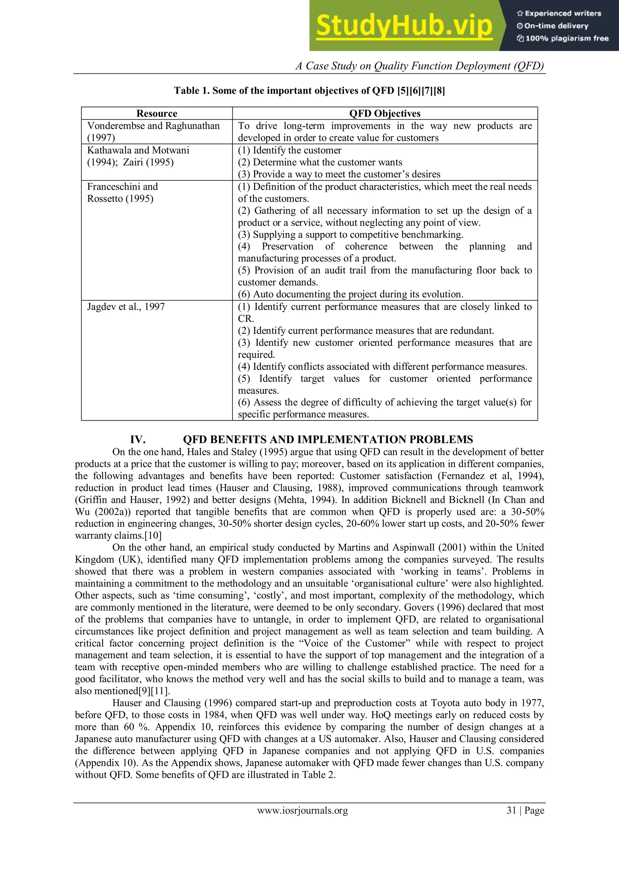 A Case Study on Quality Function Deployment (QFD)
www.iosrjournals.org 31 | Page
Table 1. Some of the important objectives of QFD [5][6][7][8]
IV. QFD BENEFITS AND IMPLEMENTATION PROBLEMS
On the one hand, Hales and Staley (1995) argue that using QFD can result in the development of better
products at a price that the customer is willing to pay; moreover, based on its application in different companies,
the following advantages and benefits have been reported: Customer satisfaction (Fernandez et al, 1994),
reduction in product lead times (Hauser and Clausing, 1988), improved communications through teamwork
(Griffin and Hauser, 1992) and better designs (Mehta, 1994). In addition Bicknell and Bicknell (In Chan and
Wu (2002a)) reported that tangible benefits that are common when QFD is properly used are: a 30-50%
reduction in engineering changes, 30-50% shorter design cycles, 20-60% lower start up costs, and 20-50% fewer
warranty claims.[10]
On the other hand, an empirical study conducted by Martins and Aspinwall (2001) within the United
Kingdom (UK), identified many QFD implementation problems among the companies surveyed. The results
showed that there was a problem in western companies associated with „working in teams‟. Problems in
maintaining a commitment to the methodology and an unsuitable „organisational culture‟ were also highlighted.
Other aspects, such as „time consuming‟, „costly‟, and most important, complexity of the methodology, which
are commonly mentioned in the literature, were deemed to be only secondary. Govers (1996) declared that most
of the problems that companies have to untangle, in order to implement QFD, are related to organisational
circumstances like project definition and project management as well as team selection and team building. A
critical factor concerning project definition is the “Voice of the Customer” while with respect to project
management and team selection, it is essential to have the support of top management and the integration of a
team with receptive open-minded members who are willing to challenge established practice. The need for a
good facilitator, who knows the method very well and has the social skills to build and to manage a team, was
also mentioned[9][11].
Hauser and Clausing (1996) compared start-up and preproduction costs at Toyota auto body in 1977,
before QFD, to those costs in 1984, when QFD was well under way. HoQ meetings early on reduced costs by
more than 60 %. Appendix 10, reinforces this evidence by comparing the number of design changes at a
Japanese auto manufacturer using QFD with changes at a US automaker. Also, Hauser and Clausing considered
the difference between applying QFD in Japanese companies and not applying QFD in U.S. companies
(Appendix 10). As the Appendix shows, Japanese automaker with QFD made fewer changes than U.S. company
without QFD. Some benefits of QFD are illustrated in Table 2.
Resource QFD Objectives
Vonderembse and Raghunathan
(1997)
To drive long-term improvements in the way new products are
developed in order to create value for customers
Kathawala and Motwani
(1994); Zairi (1995)
(1) Identify the customer
(2) Determine what the customer wants
(3) Provide a way to meet the customer‟s desires
Franceschini and
Rossetto (1995)
(1) Definition of the product characteristics, which meet the real needs
of the customers.
(2) Gathering of all necessary information to set up the design of a
product or a service, without neglecting any point of view.
(3) Supplying a support to competitive benchmarking.
(4) Preservation of coherence between the planning and
manufacturing processes of a product.
(5) Provision of an audit trail from the manufacturing floor back to
customer demands.
(6) Auto documenting the project during its evolution.
Jagdev et al., 1997 (1) Identify current performance measures that are closely linked to
CR.
(2) Identify current performance measures that are redundant.
(3) Identify new customer oriented performance measures that are
required.
(4) Identify conflicts associated with different performance measures.
(5) Identify target values for customer oriented performance
measures.
(6) Assess the degree of difficulty of achieving the target value(s) for
specific performance measures.
 