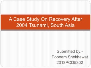 A Case Study On Recovery After 
2004 Tsunami, South Asia 
Submitted by:- 
Poonam Shekhawat 
2013PCD5302 
 