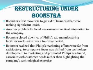 RESTRUCTURING UNDER BOONSTRABoonstra’s first move was to get rid of business that were making significant losses.Another problem he faced was excessive vertical integration in the company. Boonstra closed down 50 of Philip’s 220 manufacturing facilities world-wide over a four year period.Boonstra realized that Philip’s marketing efforts were far from satisfactory. So company’s focus was shifted from technology development to marketing and promoted Philips as a brand, associate with customer needs rather than highlighting the company’s technological expertise.