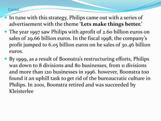 Contd…In tune with this strategy, Philips came out with a series of advertisement with the theme ‘Lets make things better.’The year 1997 saw Philips with aprofit of 2.60 billion euros on sales of 29.66 billion euros. In the fiscal 1998, the company’s profit jumped to 6.05 billion euros on he sales of 30.46 billion euros.By 1999, as a result of Boonstra’s restructuring efforts, Philips was down to 8 divisions and 80 businesses, from 11 divisions and more than 120 businesses in 1996. however, Boonstra too found it an uphill task to get rid of the bureaucratic culture in Philips. In 2001, Boonstra retired and was succeeded by Kleisterlee