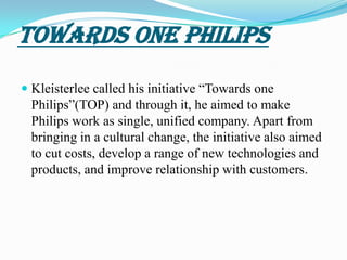 TOWARDS ONE PhilipsKleisterlee called his initiative “Towards one Philips”(TOP) and through it, he aimed to make Philips work as single, unified company. Apart from bringing in a cultural change, the initiative also aimed to cut costs, develop a range of new technologies and products, and improve relationship with customers.